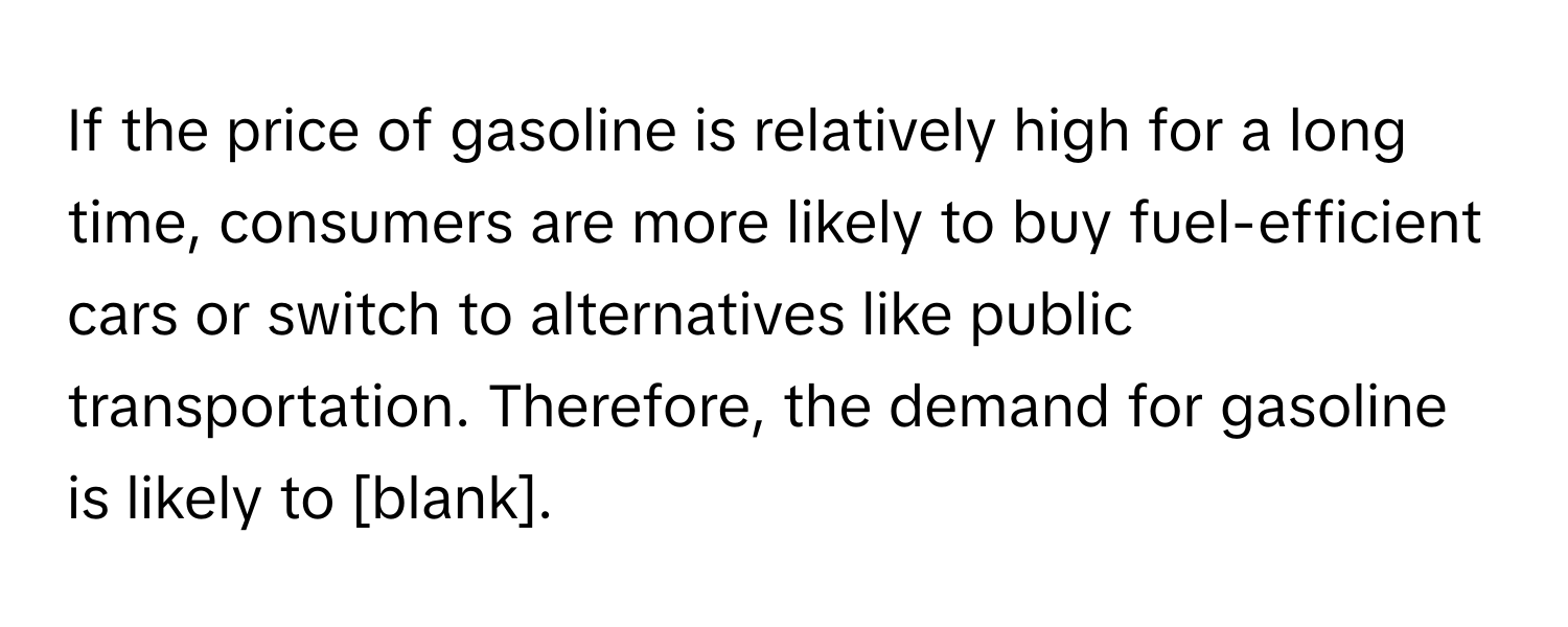 If the price of gasoline is relatively high for a long time, consumers are more likely to buy fuel-efficient cars or switch to alternatives like public transportation. Therefore, the demand for gasoline is likely to [blank].