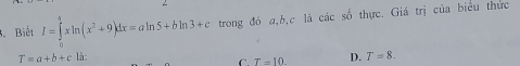 Biết I=∈tlimits _0^(4xln (x^2)+9)dx=aln 5+bln 3+c trong đó a, b, c là các số thực. Giá trị của biểu thức
T=a+b+c là: D. T=8.
C. T=10.