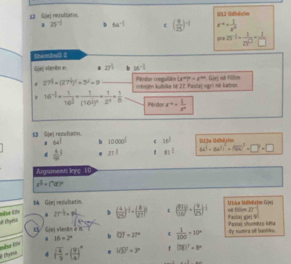 Gjej rezultatin, U12 Udhëzim
a 25^(-frac 1)2
b 64^(-1)
( 9/25 )^- 1/2  x^(-n)= 1/x^n 
pra25^(-frac 1)2= 1/25^(□) = 1/□  
Shembuil 2
Gjej vlerën e; a 27^(frac 2)3 b 16^(-frac 1)4
Përdor rregullën (x^m)^n=x^(mn).Gjej
a 27^(frac 1)3=(27^(frac 1)3)^2=3^2=9 në fillim
rrënjën kubike të 27. Pastaj ngri në katror.
b 16^(-frac 3)2=frac 116^(frac 3)2=frac 1(16^(frac 1)4)^3= 1/2^3 = 1/8 
Përdor x^(-n)= 1/x^n 
13 Gjej rezultatin.
a 64^(frac 2)3
b 10000^(frac 3)2 C 16^(frac 3)2 U13a Udhëzim
d frac 4((9))^(frac 3)2
e 27^(frac 2)3
f 81^(frac 3)4 64^(frac 2)3=(64^(frac 1)3)^2=(sqrt[3](64))^2=□^2=□
Argumenti kyç 10
x^(frac n)m=(^mdt)^n
14 Gjej rezultatin. U14a Udhëzim Gjej
tëse Kthe b ( 4/25 )^- 3/2 * ( 8/27 )^ 1/3  C në fillim 27^(-frac 1)2.
ë thyesa a 27^(-frac 1)3* 9^(frac 3)6
Pastaj gjej 91.
15 Gjej vlerën e n. Pastaj shumēzo kēta
b sqrt[3](27)=27^n C  1/100 =10^n dy numra sẽ bashku.
mëse Kthe a 16=2^n
ë thyesa.
d sqrt(frac 4)9=( 9/4 )^n e (sqrt(3))^7=3^n f (sqrt[4](8))^7=8^n
x^(300)