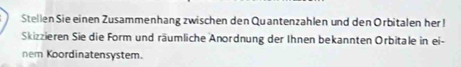 Stellen Sie einen Zusammenhang zwischen den Quantenzahlen und den Orbitalen her ! 
Skizzieren Sie die Form und räumliche Anordnung der Ihnen bekannten Orbitale in ei- 
nem Koordinatensystem.