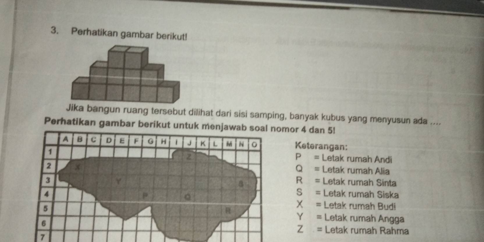 Perhatikan gambar berikut! 
Jika bangun ruang tersebut dilihat dari sisi samping, banyak kubus yang menyusun ada .... 
Perhatikan gambar berikut untuk mor 4 dan 5! 
Keterangan:
P = Letak rumah Andi
Q = Letak rumah Alia 
R = Letak rumah Sinta 
S = Letak rumah Siska
x = Letak rumah Budi
Y = Letak rumah Angga 
Letak rumah Rahma
Z =
7