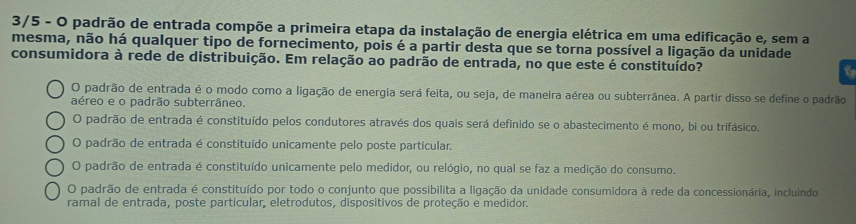 3/5 - O padrão de entrada compõe a primeira etapa da instalação de energia elétrica em uma edificação e, sem a
mesma, não há qualquer tipo de fornecimento, pois é a partir desta que se torna possível a ligação da unidade
consumidora à rede de distribuição. Em relação ao padrão de entrada, no que este é constituído? to
O padrão de entrada é o modo como a ligação de energia será feita, ou seja, de maneira aérea ou subterrânea. A partir disso se define o padrão
aéreo e o padrão subterrâneo.
O padrão de entrada é constituído pelos condutores através dos quais será definido se o abastecimento é mono, bi ou trifásico.
O padrão de entrada é constituído unicamente pelo poste particular.
O padrão de entrada é constituído unicamente pelo medidor, ou relógio, no qual se faz a medição do consumo.
O padrão de entrada é constituído por todo o conjunto que possibilita a ligação da unidade consumidora à rede da concessionária, incluindo
ramal de entrada, poste particular, eletrodutos, dispositivos de proteção e medidor.