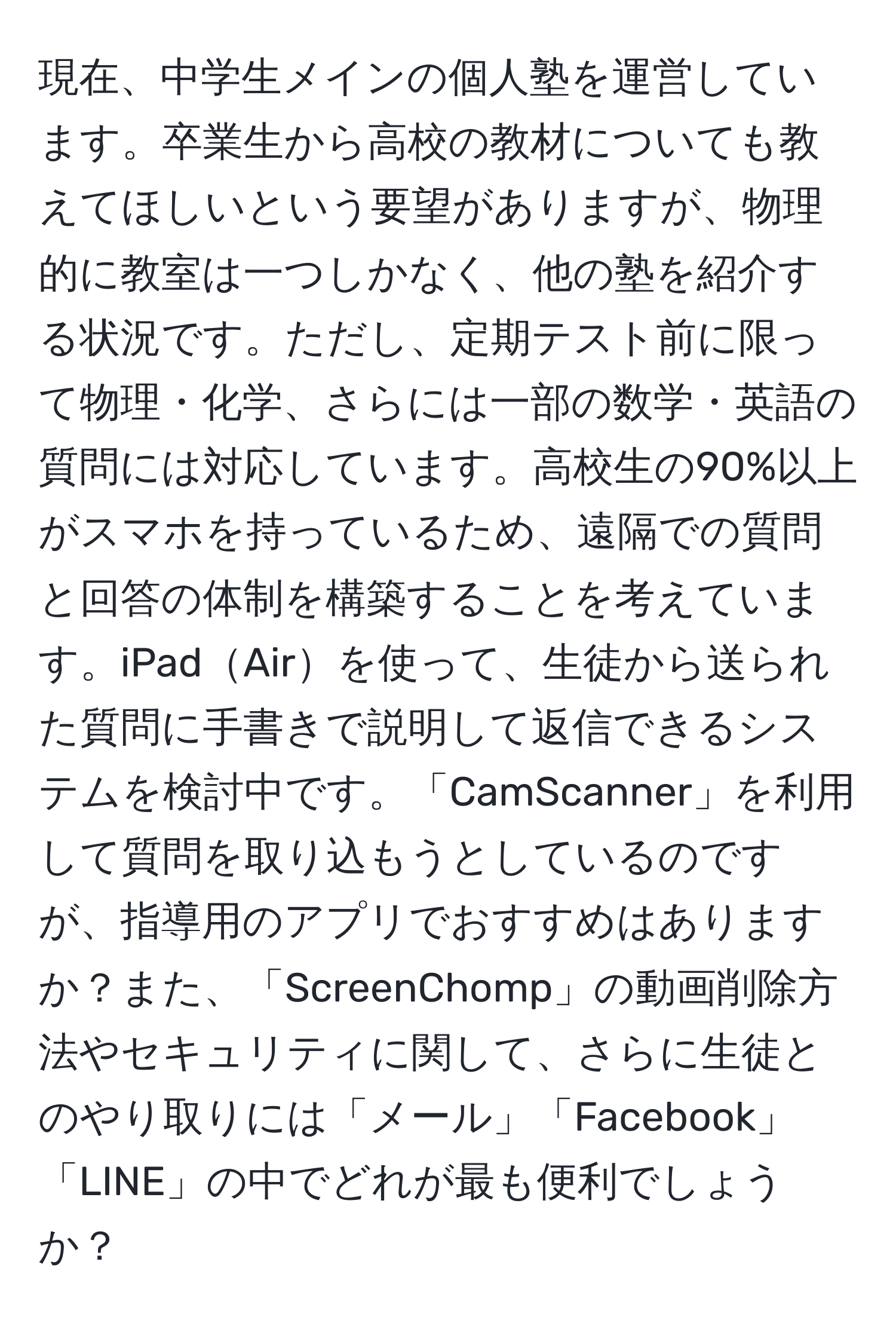 現在、中学生メインの個人塾を運営しています。卒業生から高校の教材についても教えてほしいという要望がありますが、物理的に教室は一つしかなく、他の塾を紹介する状況です。ただし、定期テスト前に限って物理・化学、さらには一部の数学・英語の質問には対応しています。高校生の90%以上がスマホを持っているため、遠隔での質問と回答の体制を構築することを考えています。iPadAirを使って、生徒から送られた質問に手書きで説明して返信できるシステムを検討中です。「CamScanner」を利用して質問を取り込もうとしているのですが、指導用のアプリでおすすめはありますか？また、「ScreenChomp」の動画削除方法やセキュリティに関して、さらに生徒とのやり取りには「メール」「Facebook」「LINE」の中でどれが最も便利でしょうか？