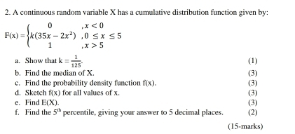 A continuous random variable X has a cumulative distribution function given by:
F(x)=beginarrayl 0,x<0 k(35x-2x^2),0≤ x≤ 5 1,x>5endarray.
a. Show that k= 1/125 . (1) 
b. Find the median of X (3) 
c. Find the probability density function f(x). (3) 
d. Sketch f(x) for all values of x. (3) 
e. Find E(X). (3) 
f. Find the 5^(th) percentile, giving your answer to 5 decimal places. (2) 
(15-marks)