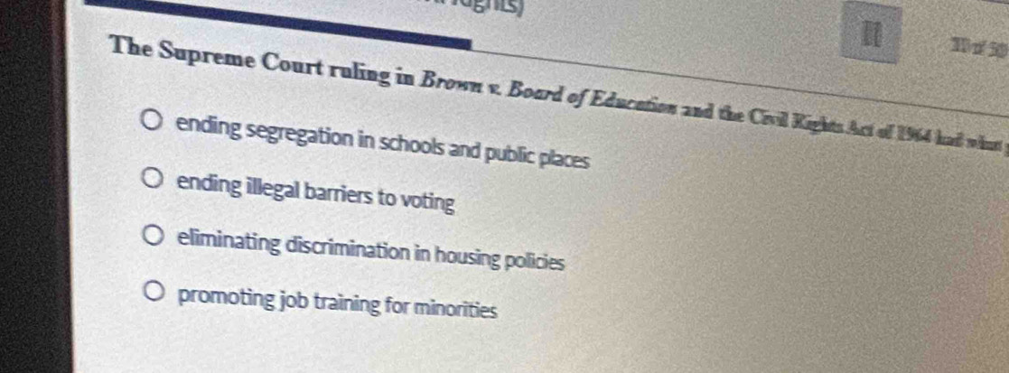 ghis)
T n30
The Supreme Court ruling in Brown v. Board of Education and the Civill Kights Act of 1964 had what
ending segregation in schools and public places
ending illegal barriers to voting
eliminating discrimination in housing policies
promoting job training for minorities