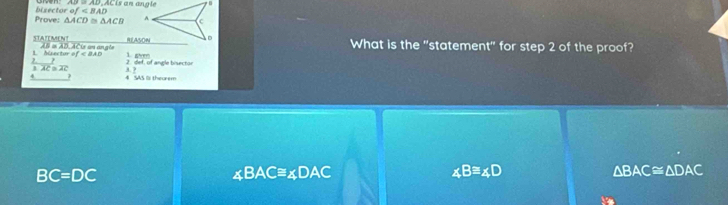 is an angle
Prove: bisector of
△ ACD≌ △ ACB A.
1 D
STATEMENT AB in AD, ACte un angle
RELASON What is the "statement" for step 2 of the proof?
2 ? 1. Asector ef=∠ BAD 2 def, of angle bisector
11C=2C
4 4 SAS Is theurem 3. 7
BC=DC
∠ BAC≌ ∠ DAC
∠ B≌ ∠ D
△ BAC≌ △ DAC