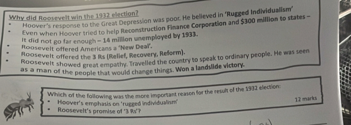 Why did Roosevelt win the 1932 election?
Hoover’s response to the Great Depression was poor. He believed in ‘Rugged Individualism’
Even when Hoover tried to help Reconstruction Finance Corporation and $300 million to states -
It did not go far enough - 14 million unemployed by 1933.
Roosevelt offered Americans a ‘New Deal’.
Roosevelt offered the 3 Rs (Relief, Recovery, Reform).
Roosevelt showed great empathy. Travelled the country to speak to ordinary people. He was seen
as a man of the people that would change things. Won a landslide victory.
Which of the following was the more important reason for the result of the 1932 election:
Hoover's emphasis on 'rugged individualism'
12 marks
Roosevelt’s promise of ‘ 3 Rs ’?