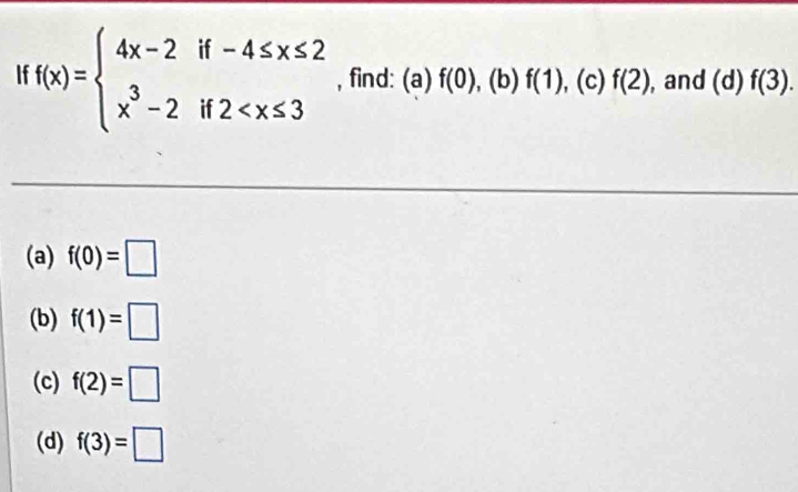 f(x)=beginarrayl 4x-2if-4≤ x≤ 2 x^3-2if2 , find: (a) f(0) , (b) f(1) (c) f(2) , and (d) f(3). 
(a) f(0)=□
(b) f(1)=□
(c) f(2)=□
(d) f(3)=□