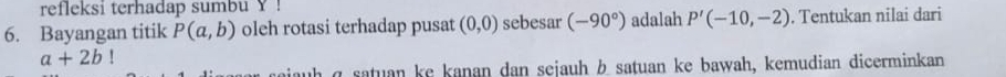 refleksi terhadap sumbu Y! 
6. Bayangan titik P(a,b) oleh rotasi terhadap pusat (0,0) sebesar (-90°) adalah P'(-10,-2). Tentukan nilai dari
a+2b!
h q satuan ke kanan dan sejauh b satuan ke bawah, kemudian dicerminkan