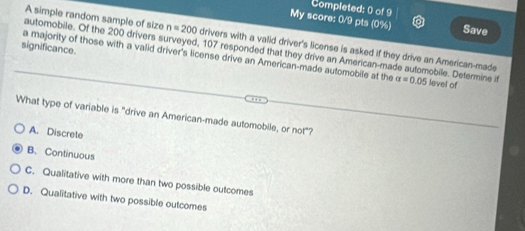 Completed: 0 of 9
My score: 0/9 pts (0%) Save
A simple random sample of size n=200 drivers with a valid driver's license is asked if they drive an American-made
significance. automobile. Of the 200 drivers surveyed, 107 responded that they drive an American-made automobile. Determine if
a majority of those with a valid driver's license drive an American-made automobile at the alpha =0.05 level of
What type of variable is "drive an American-made automobile, or not"?
A. Discrete
B. Continuous
C. Qualitative with more than two possible outcomes
D. Qualitative with two possible outcomes