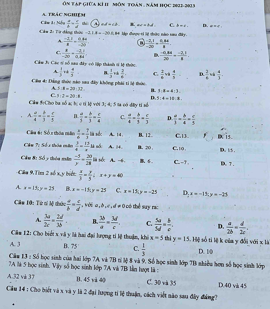 ÔN tập Giữa kÌ II mÔN tOán . năm học 2022-2023
a. tráC ngHIệm
Câu 1: Nếu  a/b = c/d  thì: A a.d=c.b. B. a.c=b.d. C. b=c. D. a=c.
Câu 2: Từ đẳng thức -2.1.8=-20.0,84 lập được tỉ lệ thức nào sau đây.
A.  (-2,1)/8 = (0.84)/-20 .
B  (-2,1)/-20 = (0,84)/8 .
C.  8/-20 = (-2,1)/0,84 .
D.  (-0,84)/20 = (-2,1)/8 .
Câu 3: Các tỉ số sau đây có lập thành tỉ lệ thức.
A.  1/3  và  4/5 · B.  1/3  và  2/6 · C.  2/6  và  4/5 · D.  2/6  và  4/3 .
Câu 4: Đẳng thức nào sau đây không phải tỉ lệ thức.
A. 5:8=20:32.
B. 5:8=4:3.
C. 5:2=20:8.
D. 5:4=10:8.
Câu 5:Cho ba shat o a; b; c tỉ lệ với 3; 4; 5 ta có dãy tỉ số
A.  a/4 = b/3 = c/5  B.  a/5 = b/3 = c/4  C.  a/4 = b/5 = c/3  D.  a/3 = b/4 = c/5 
Câu 6: Số x thỏa mãn  x/6 = 7/3 laso A. 14. B. 12 . C. 13 . D. 15 .
Câu 7: Số x thỏa mãn  3/4 = 15/x la. số: A. 14. B. 20 . C. 10 . D. 15 .
Câu 8: Sốy thỏa mãn  (-5)/y = 20/28  là số: A. -6. B. 6 . C. -7 . D. 7 .
Câu 9.Tìm 2 số x,y biết:  x/3 = y/5 ;x+y=40
A. x=15;y=25. B. x=-15;y=25 C. x=15;y=-25 D. x=-15;y=-25
Câu 10: Từ tỉ lệ thức  a/b = c/d  , với a,b, c, d!= 0 ó thể u ra:
A.  3a/2c = 2d/3b · B.  3b/a = 3d/c . C.  5a/5d = b/c . D.  a/2b = d/2c .
Câu 12: Cho biết x vả y là hai đại lượng tỉ lệ thuận, khi x=5 thì y=15.  Hệ số ti lệ k của y đối với x lài
A. 3 B. 75° C.  1/3  D. 10
Câu 13 : Số học sinh của hai lớp 7A và 7B tỉ lệ 8 và 9. Số học sinh lớp 7B nhiều hơn số học sinh lớp
7A là 5 học sinh. Vậy số học sinh lớp 7A và 7B lần lượt là :
A.32 và 37 B. 45 và 40 C. 30 và 35 D.40 và 45
Câu 14 : Cho biết và x và y là 2 đại lượng ti lệ thuận, cách viết nào sau đây đứng?