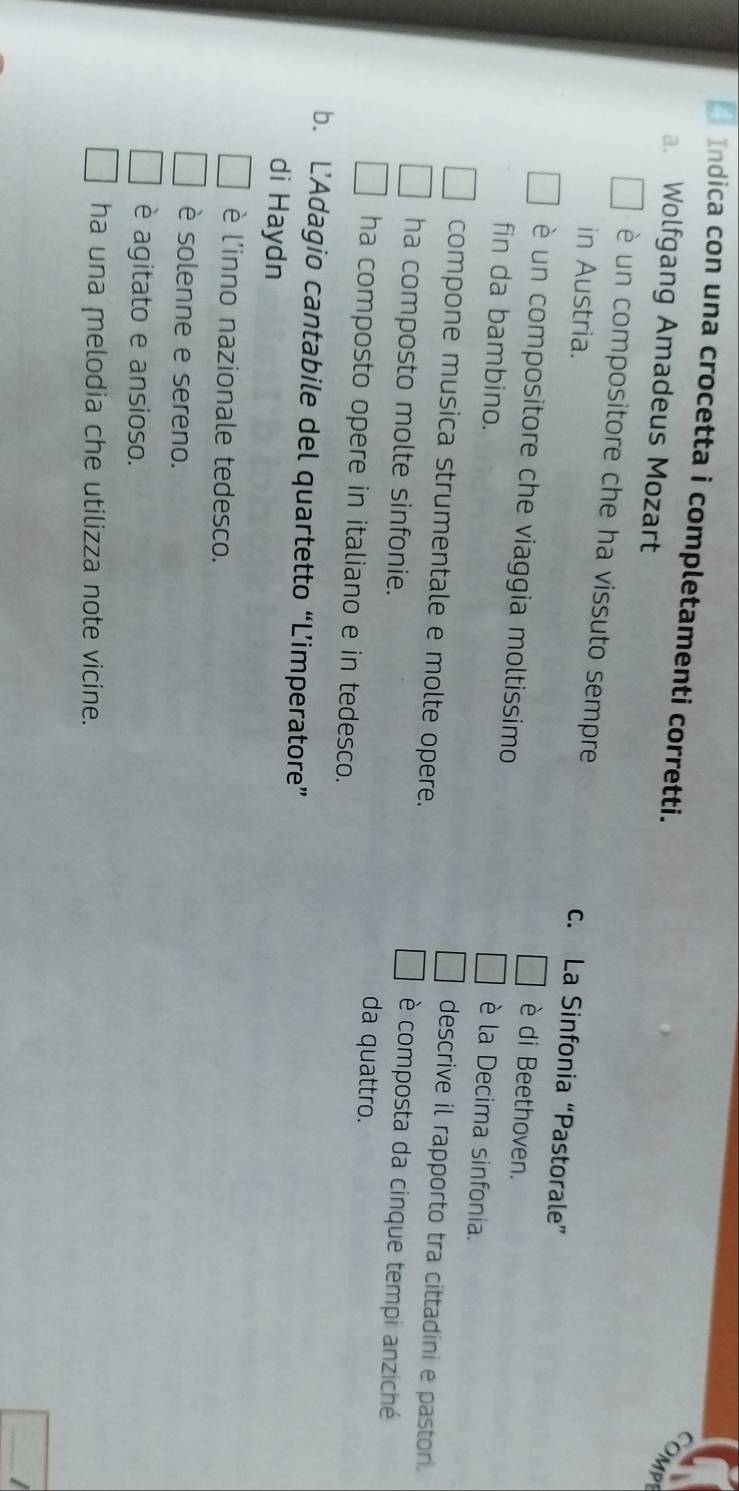 Indica con una crocetta i completamenti corretti.
a. Wolfgang Amadeus Mozart
è un compositore che ha vissuto sempre c. La Sinfonia “Pastorale”
in Austria. è di Beethoven.
è un compositore che viaggia moltissimo è la Decima sinfonia.
fin da bambino.
compone musica strumentale e molte opere.
descrive il rapporto tra cittadini e pastori.
è composta da cinque tempi anziché
ha composto molte sinfonie. da quattro.
ha composto opere in italiano e in tedesco.
b. L’Adagio cantabile del quartetto “L’imperatore”
di Haydn
è l'inno nazionale tedesco.
è solenne e sereno.
è agitato e ansioso.
ha una melodia che utilizza note vicine.