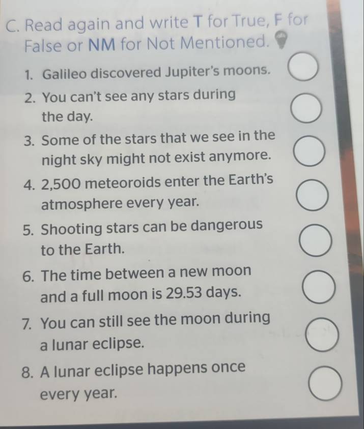 Read again and write T for True, F for 
False or NM for Not Mentioned. 
1. Galileo discovered Jupiter's moons. 
2. You can't see any stars during 
the day. 
3. Some of the stars that we see in the 
night sky might not exist anymore. 
4. 2,500 meteoroids enter the Earth's 
atmosphere every year. 
5. Shooting stars can be dangerous 
to the Earth. 
6. The time between a new moon 
and a full moon is 29.53 days. 
7. You can still see the moon during 
a lunar eclipse. 
8. A lunar eclipse happens once 
every year.