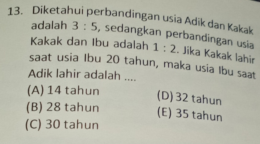 Diketahui perbandingan usia Adik dan Kakak
adalah 3:5 , sedangkan perbandingan usia
Kakak dan Ibu adalah 1:2. Jika Kakak lahir
saat usia Ibu 20 tahun, maka usia Ibu saat
Adik lahir adalah ....
(A) 14 tahun
(D) 32 tahun
(B) 28 tahun
(E) 35 tahun
(C) 30 tahun