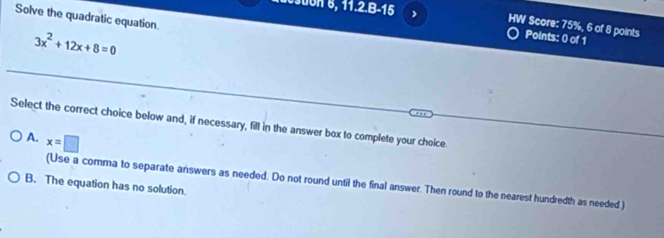 11.2.8-15 >
Solve the quadratic equation.
HW Score: 75%, 6 of 8 points
3x^2+12x+8=0
Points: 0 of 1
Select the correct choice below and, if necessary, fill in the answer box to complete your choice.
A. x=□
(Use a comma to separate answers as needed. Do not round until the final answer. Then round to the nearest hundredth as needed.)
B. The equation has no solution.