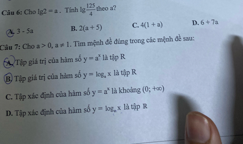 Cho lg 2=a. Tính lg  125/4  theo a?
A. 3-5a
B. 2(a+5) C. 4(1+a) D. 6+7a
Câu 7: Cho a>0,a!= 1. Tìm mệnh đề đúng trong các mệnh đề sau:
Ap Tập giá trị của hàm số y=a^x là tập R
B Tập giá trị của hàm số y=log _ax là tập R
C. Tập xác định của hàm số y=a^x là khoảng (0;+∈fty )
D. Tập xác định của hàm số y=log _ax là tập R