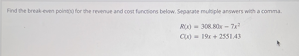 Find the break-even point(s) for the revenue and cost functions below. Separate multiple answers with a comma.
R(x)=308.80x-7x^2
C(x)=19x+2551.43