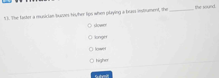 The faster a musician buzzes his/her lips when playing a brass instrument, the _the sound.
slower
longer
lower
higher
Submit