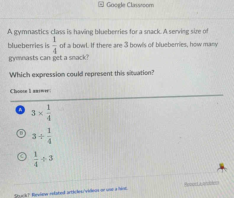 Google Classroom
A gymnastics class is having blueberries for a snack. A serving size of
blueberries is  1/4  of a bowl. If there are 3 bowls of blueberries, how many
gymnasts can get a snack?
Which expression could represent this situation?
Choose 1 answer:
a 3*  1/4 
B 3/  1/4 
 1/4 / 3
Stuck? Review related articles/videos or use a hint. Report a problem