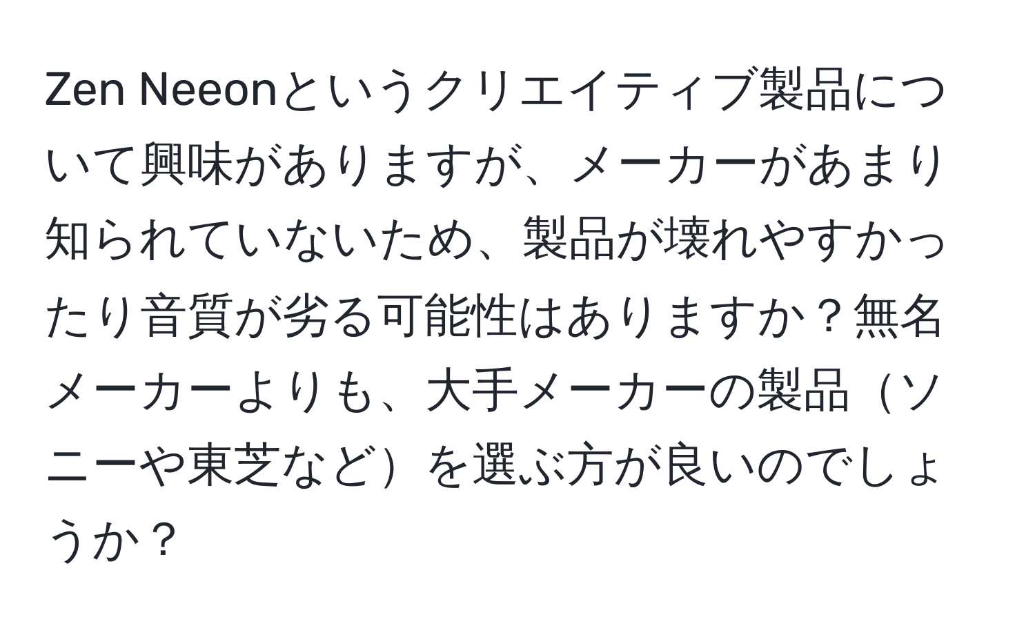 Zen Neeonというクリエイティブ製品について興味がありますが、メーカーがあまり知られていないため、製品が壊れやすかったり音質が劣る可能性はありますか？無名メーカーよりも、大手メーカーの製品ソニーや東芝などを選ぶ方が良いのでしょうか？