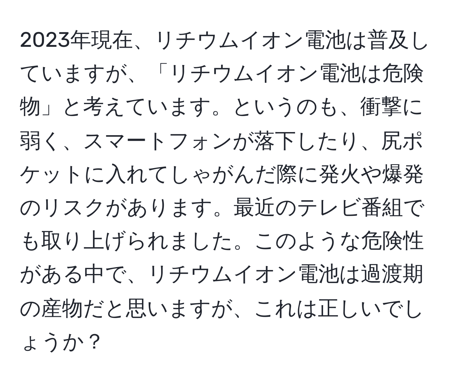 2023年現在、リチウムイオン電池は普及していますが、「リチウムイオン電池は危険物」と考えています。というのも、衝撃に弱く、スマートフォンが落下したり、尻ポケットに入れてしゃがんだ際に発火や爆発のリスクがあります。最近のテレビ番組でも取り上げられました。このような危険性がある中で、リチウムイオン電池は過渡期の産物だと思いますが、これは正しいでしょうか？