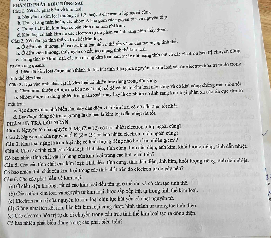 pHÀN II: PháT BiÈU đÚNG SAI
Câu 1. Xét các phát biểu về kim loại.
a. Nguyên tử kim loại thường có 1,2, hoặc 3 electron ở lớp ngoài cùng.
b. Trong bảng tuần hoàn, các nhóm A bao gồm các nguyên tố s và nguyên tố p.
c. Trong 1 chu kì, kim loại có bán kính nhỏ hơn phi kim.
d. Kim loại có ánh kim do các electron tự do phản xạ ánh sáng nhìn thấy được.
Câu 2. Xét cấu tạo tinh thể và liên kết kim loại.
a. Ở điều kiện thường, tất cả các kim loại đều ở thể rắn và có cấu tạo mạng tinh thể.
b. Ở điều kiện thường, thủy ngân có cấu tạo mạng tinh thể kim loại.
c. Trong tinh thể kim loại, các ion dương kim loại nằm ở các nút mạng tinh thể và các electron hóa trị chuyển động
tự do xung quanh.
d. Liên kết kim loại được hình thành do lực hút tĩnh điện giữa nguyên tử kim loại và các electron hóa trị tự do trong
tinh thể kim loại.
Câu 3. Dựa vào tính chất vật lí, kim loại có nhiều ứng dụng trong đời sống.
a. Chromium thường được mạ bên ngoài một số đồ vật là do kim loại này cứng và có khả năng chống mài mòn tốt.
b. Nhôm được sử dụng nhiều trong sản xuất máy bay là do nhôm có ánh sáng kim loại phản xạ các tia cực tím từ
mặt trời.
c. Bạc được dùng phổ biến làm dây dẫn điện vì là kim loại có độ dẫn điện tốt nhất.
d. Bạc được dùng đề tráng gương là do bạc là kim loại dẫn nhiệt rất tốt.
PHÀN III: TRẢ LỜI NGÁN
Câu 1. Nguyên tử của nguyên tố Mg(Z=12) có bao nhiêu electron ở lớp ngoài cùng?
Câu 2. Nguyên tử của nguyên tố K(Z=19) có bao nhiêu electron ở lớp ngoài cùng?
Câu 3. Kim loại nặng là kim loại nhẹ có khối lượng riêng nhỏ hơn bao nhiêu g/cm^3 ?
Câu 4. Cho các tính chất của kim loại: Tính dẻo, tính cứng, tính dẫn điện, ánh kim, khối lượng riêng, tính dẫn nhiệt.
Có bao nhiêu tính chất vật lí chung của kim loại trong các tính chất trên?
Câu 5. Cho các tính chất của kim loại: Tính dẻo, tính cứng, tính dẫn điện, ánh kim, khối lượng riêng, tính dẫn nhiệt.
Có bao nhiêu tính chất của kim loại trong các tính chất trên do electron tự do gây nên?
Câu 6. Cho các phát biểu về kim loại:
(a) Ở điều kiện thường, tất cả các kim loại đều tồn tại ở thể rắn và có cấu tạo tinh thề.
m
(b) Các cation kim loại và nguyên tử kim loại được sắp xếp trật tự trong tinh thể kim loại.
(c) Electron hóa trị của nguyên tử kim loại chịu lực hút yếu của hạt nguyên tử.
(d) Giống như liên kết ion, liên kết kim loại cũng được hình thành từ tương tác tĩnh điện.
(e) Các electron hóa trị tự do di chuyển trong cấu trúc tinh thể kim loại tạo ra dòng điện.
Có bao nhiêu phát biểu đúng trong các phát biểu trên?