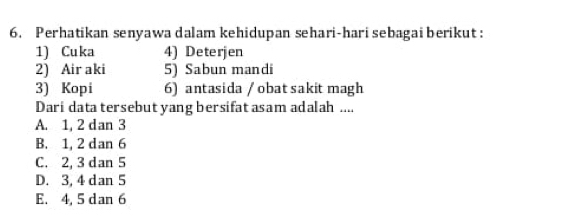 Perhatikan senyawa dalam kehidupan sehari-hari sebagai berikut :
1) Cuka 4) Deterjen
2) Air aki 5) Sabun mandi
3) Kopi 6) antasida / obat sakitmagh
Dari data tersebut yang bersifat asam adalah ....
A. 1, 2 dan 3
B. 1, 2 dan 6
C. 2, 3 dan 5
D. 3, 4 dan 5
E. 4, 5 dan 6