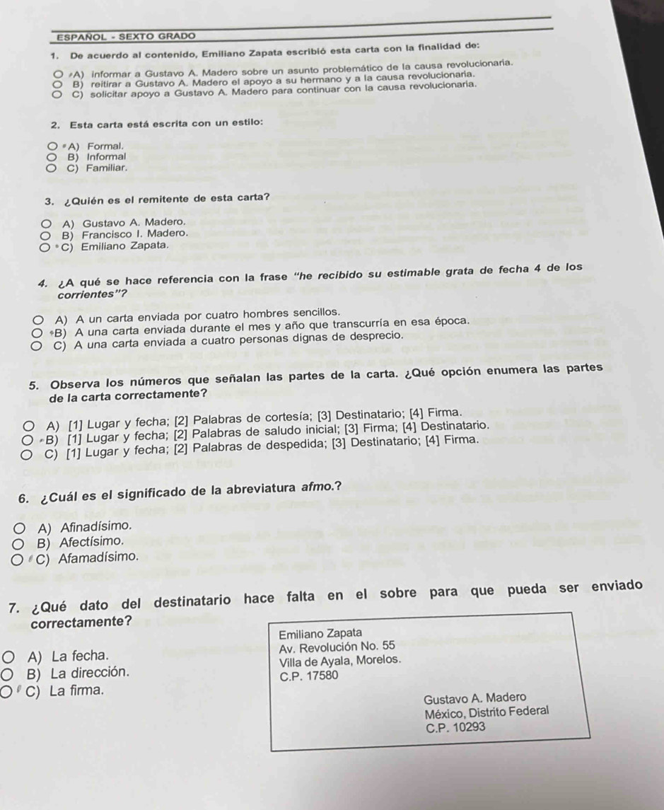 ESPAÑOL - SEXTO GRADO
1. De acuerdo al contenido, Emiliano Zapata escribió esta carta con la finalidad de:
#A) informar a Gustavo A. Madero sobre un asunto problemático de la causa revolucionaria.
B) reitirar a Gustavo A. Madero el apoyo a su hermano y a la causa revolucionaria.
C) solicitar apoyo a Gustavo A. Madero para continuar con la causa revolucionaria.
2. Esta carta está escrita con un estilo:
#A) Formal.
B) Informal
C) Familiar.
3. ¿Quién es el remitente de esta carta?
A) Gustavo A. Madero.
B) Francisco I. Madero.
C) Emiliano Zapata.
4. A qué se hace referencia con la frase “he recibido su estimable grata de fecha 4 de los
corrientes”?
A) A un carta enviada por cuatro hombres sencillos.
*B) A una carta enviada durante el mes y año que transcurría en esa época.
C) A una carta enviada a cuatro personas dignas de desprecio.
5. Observa los números que señalan las partes de la carta. ¿Qué opción enumera las partes
de la carta correctamente?
A) [1] Lugar y fecha; [2] Palabras de cortesía; [3] Destinatario; [4] Firma.
*B) [1] Lugar y fecha; [2] Palabras de saludo inicial; [3] Firma; [4] Destinatario.
C) [1] Lugar y fecha; [2] Palabras de despedida; [3] Destinatario; [4] Firma.
6. ¿Cuál es el significado de la abreviatura afmo.?
A) Afinadísimo.
B) Afectísimo.
C) Afamadísimo.
7. ¿Qué dato del destinatario hace falta en el sobre para que pueda ser enviado
correctamente?
Emiliano Zapata
A) La fecha. Av. Revolución No. 55
B) La dirección. Villa de Ayala, Morelos.
C.P. 17580
C) La firma.
Gustavo A. Madero
México, Distrito Federal
C.P. 10293