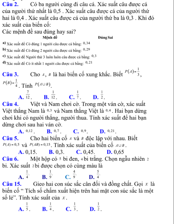 Có ba người cùng đi câu cá. Xác suất câu được cá
của người thứ nhất là 0,5 . Xác suất câu được cá của người thứ
hai là 0,4 . Xác suất câu được cá của người thứ ba là 0,3 . Khi đó
xác suất của biến cố:
Các mệnh đề sau đúng hay sai?
Mệnh đề Đúng Sai
a) Xác suất đề Có đúng 1 người câu được cá bằng: 0,34
b) Xác suất đề Có đúng 2 người câu được cá bằng: 0,29
©) Xác suất đề Người thứ 3 luôn luôn câu được cá bằng: 0,3
d) Xác suất đề Có ít nhất 1 người câu được cá bằng: 0,21
Câu 3. Cho 4, 8 là hai biến cố xung khắc. Biết P(A)= 1/3 ,
P(B)= 1/4 . Tính P(A∪ B).
A.  7/12 .  1/12 . C.  1/7 . D.  1/2 .
B.
Câu 4. Việt và Nam chơi cờ. Trong một ván cờ, xác suất
Việt thắng Nam là %³ và Nam thắng Việt là %4. Hai bạn dừng
chơi khi có người thắng, người thua. Tính xác suất để hai bạn
dừng chơi sau hai ván cờ.
A. 0,12 . B. 0,7 . C. 0,9. D. 0, 21 .
Câu 5. Cho hai biến cố 4 và β độc lập với nhau. Biết
P(A)=0,5 và P(AB)=0,15. Tính xác suất của biến cố 40B .
A. 0,15. B. 0,3. C. 0,45. D. 0,65
Câu 6.  Một hộp có 5 bi đen, 4 bi trắng. Chọn ngẫu nhiên 2
bi. Xác suất 2bi được chọn có cùng màu là
A.  1/4 .  1/9 . C.  4/9 . D.  5/4 .
B.
Câu 15. Gieo hai con súc sắc cân đối và đồng chất. Gọi x là
biến cố “ Tích số chấm xuất hiện trên hai mặt con súc sắc là một
số lẻ''. Tính xác suất của x .
A.  1/5 . B.  1/4 . C.  1/3 . D.  1/2 .