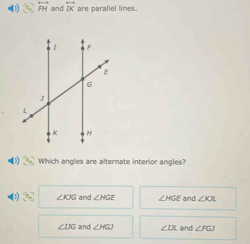 overleftrightarrow FH and overleftrightarrow IK are parallel lines.
Which angles are alternate interior angles?
∠ KJG and ∠ HGE ∠ HGE and ∠ KJL
∠ IJG and ∠ HGJ ∠ IJL and ∠ FGJ