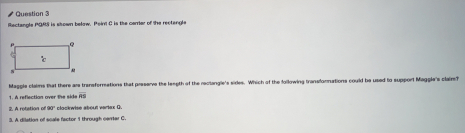Rectangle PQRS is shown below. Point C is the center of the rectangle
Maggie claims that there are transformations that preserve the length of the rectangle's sides. Which of the following transformations could be used to support Maggie's claim?
1. A reflection over the side overline RS
2. A rotation of 90° clockwise about vertex Q.
3. A dilation of scale factor 1 through center C.