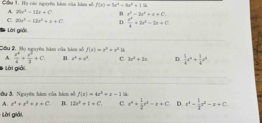 Họ các nguyên hàm của hàm số f(x)=5x^4-6x^2+11a
A. 20x^3-12x+C. x^5-2x^3+x+C. 
B.
C. 20x^5-12x^3+x+C. D.  x^4/4 +2x^2-2x+C. 
Lời giải.
_
Câu 2. Họ nguyên hàm của hàm số f(x)=x^3+x^2 là
A.  x^4/4 + x^3/3 +C. B. x^4+x^3. C. 3x^2+2x. D.  1/4 x^4+ 1/4 x^3. 
Lời giải.
_
_
_
__
_
ầu 3. Nguyên hàm của hàm số f(x)=4x^3+x-1 là:
A. x^4+x^2+x+C. B. 12x^2+1+C. C. x^4+ 1/2 x^2-x+C. D. x^4- 1/2 x^2-x+C. 
Lời giải,