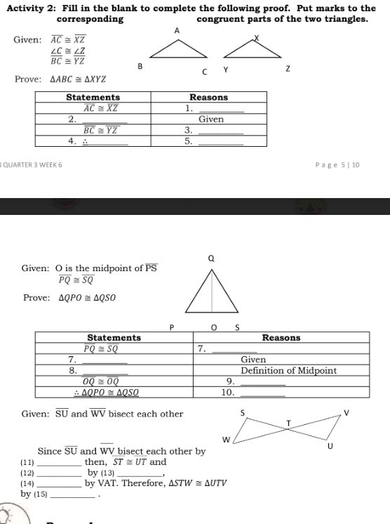 Activity 2: Fill in the blank to complete the following proof. Put marks to the
corresponding congruent parts of the two triangles.
Given: overline AC≌ overline XZ
 ∠ C/BC beginarrayr ≌  ≌ endarray  ∠ Z/YZ 

Prove: △ ABC≌ △ XYZ
QUARTER 3 WEEK 6 Pa g e 5 | 10
Given: O is the midpoint of overline PS
overline PQ≌ overline SQ
Prove: △ QPO≌ △ QSO
Given: overline SU and overline WV bisect each other
Since overline SU and overline WV bisect each other by
(11) _then, ST≌ UT and
(12) _by (13) _-,
(14) _by VAT. Therefore, △ STW≌ △ UTV
by (15) _.