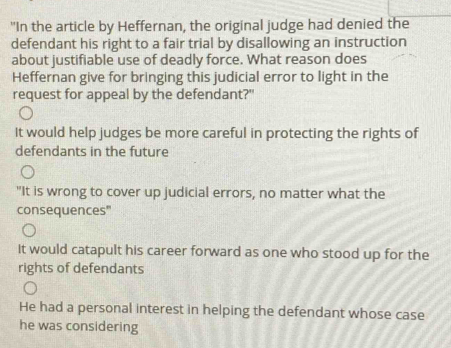 "In the article by Heffernan, the original judge had denied the
defendant his right to a fair trial by disallowing an instruction
about justifiable use of deadly force. What reason does
Heffernan give for bringing this judicial error to light in the
request for appeal by the defendant?"
It would help judges be more careful in protecting the rights of
defendants in the future
"It is wrong to cover up judicial errors, no matter what the
consequences"
It would catapult his career forward as one who stood up for the
rights of defendants
He had a personal interest in helping the defendant whose case
he was considering