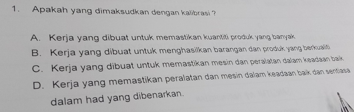 Apakah yang dimaksudkan dengan kalibrasi?
A. Kerja yang dibuat untuk memastikan kuantiti produk yang banyak
B. Kerja yang dibuat untuk menghasilkan barangan dan produk yang berkualiti
C. Kerja yang dibuat untuk memastikan mesin dan peralatan dalam keadaan baik
D. Kerja yang memastikan peralatan dan mesin dalam keadaan baik dan sentiasa
dalam had yang dibenarkan.