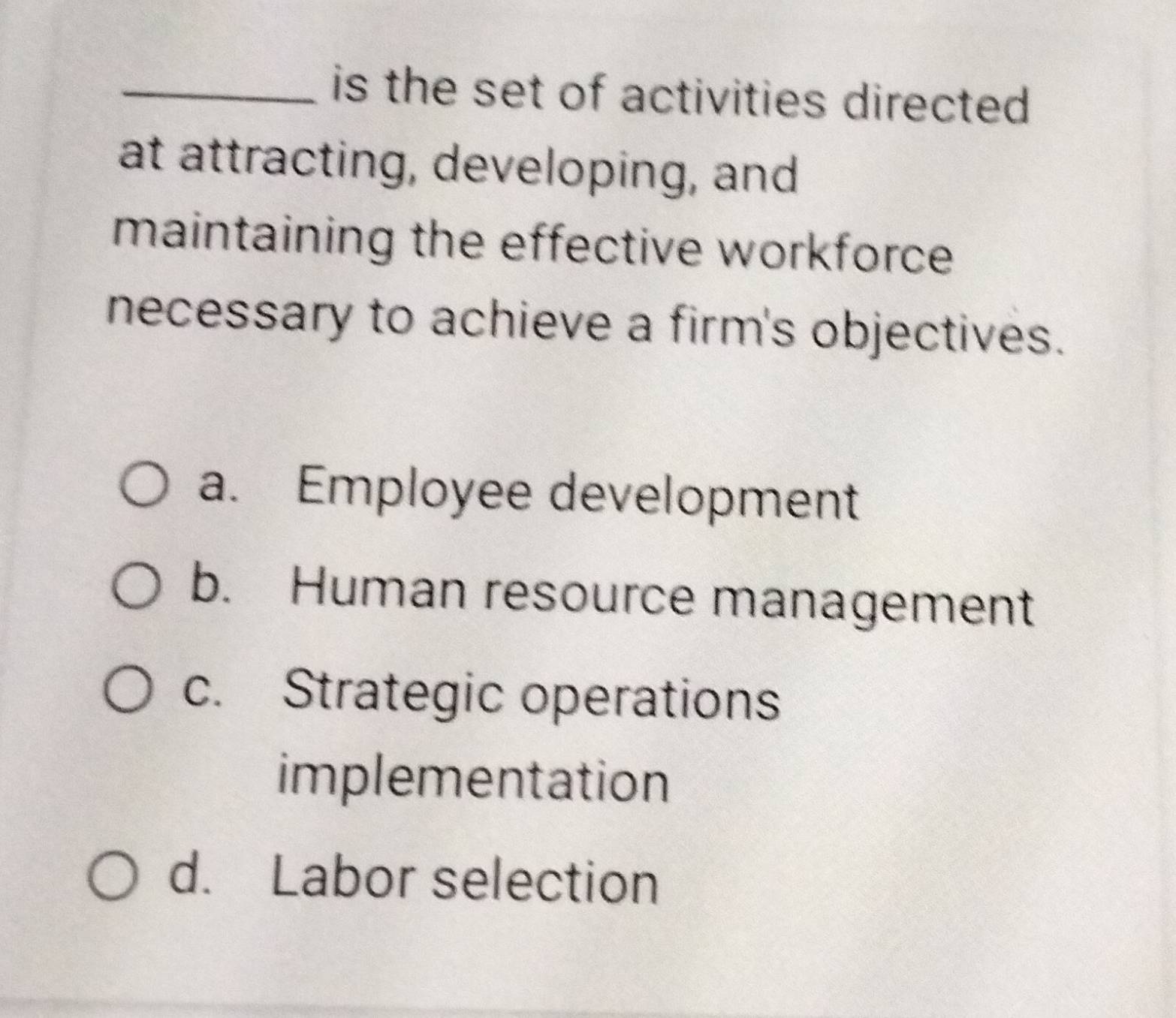 is the set of activities directed
at attracting, developing, and
maintaining the effective workforce 
necessary to achieve a firm's objectives.
a. Employee development
b. Human resource management
c. Strategic operations
implementation
d. Labor selection