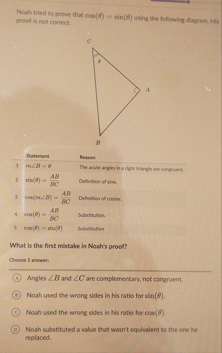 Noah tried to prove that cos (θ )=sin (θ ) using the following diagram. His
proof is not correct.
Statement Reason
1 m∠ B=θ The acute angles in a right triangle are congruent.
2 sin (θ )= AB/BC  Defnition of sine.
3 cos (m∠ B)= AB/BC  Defnition of cosine.
4 cos (θ )= AB/BC  Substitution.
5 cos (θ )=sin (θ ) Substitution
What is the first mistake in Noah's proof?
Choose 1 answer:
A Angles ∠ B and ∠ C are complementary, not congruent.
) Noah used the wrong sides in his ratio for sin (θ ).
C  Noah used the wrong sides in his ratio for cos (θ ).
D Noah substituted a value that wasn't equivalent to the one he
replaced.