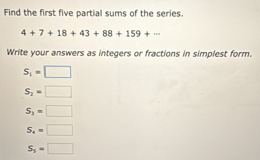 Find the first five partial sums of the series.
4+7+18+43+88+159+·s
Write your answers as integers or fractions in simplest form.
S_1=□
S_2=□
S_3=□
S_4=□
S_5=□