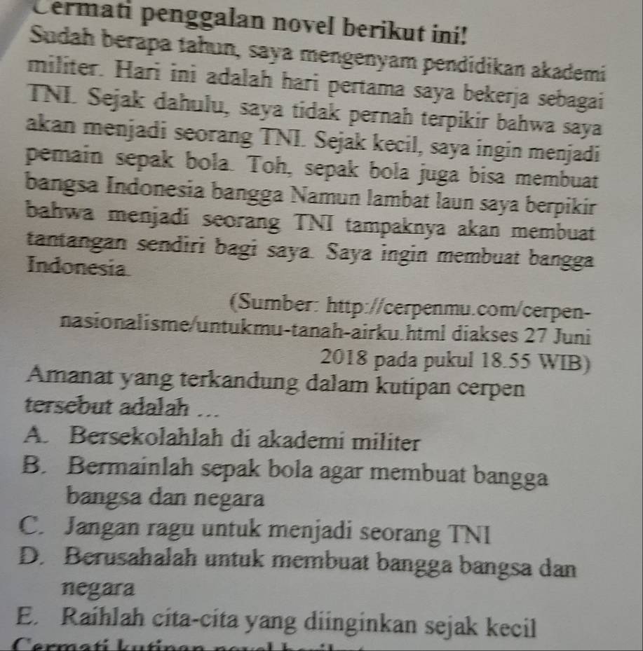 Cermati penggalan novel berikut ini!
Sudah berapa tahun, saya mengenyam pendidikan akademi
militer. Hari ini adalah hari pertama saya bekerja sebagai
TNL Sejak dahulu, saya tidak pernah terpikir bahwa saya
akan menjadi seorang TNI. Sejak kecil, saya ingin menjadi
pemain sepak bola. Toh, sepak bola juga bisa membuat
bangsa Indonesia bangga Namun lambat laun saya berpikir
bahwa menjadi seorang TNI tampaknya akan membuat
tantangan sendiri bagi saya. Saya ingin membuat bangga
Indonesia
(Sumber: http://cerpenmu.com/cerpen-
nasionalisme/untukmu-tanah-airku.html diakses 27 Juni
2018 pada pukul 18.55 WIB)
Amanat yang terkandung dalam kutipan cerpen
tersebut adalah ..
A. Bersekolahlah di akademi militer
B. Bermainlah sepak bola agar membuat bangga
bangsa dan negara
C. Jangan ragu untuk menjadi seorang TNI
D. Berusahalah untuk membuat bangga bangsa dan
negara
E. Raihlah cíta-cita yang diinginkan sejak kecil
Cermatí kutín