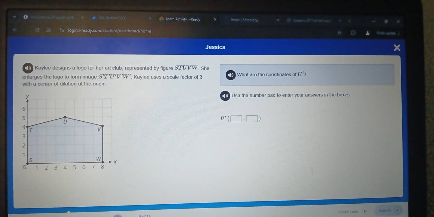 Verrion CSD Math Activity, i-Ready 
o Home Sceadlagy Streams CT Theme 
login.i-ready.com/student/dashboard/home 
Jessica 
Kaylee designs a logo for her art club, represented by figure STUVW. She 
enlarges the logo to form image S'T'U'V'W'. Kaylee uses a scale factor of 3 1 What are the coordinates of U' 2 
with a center of dilation at the origin. 
y Use the number pad to enter your answers in the boxes.
U'(□ ,□ )
Finish Later Sudeit