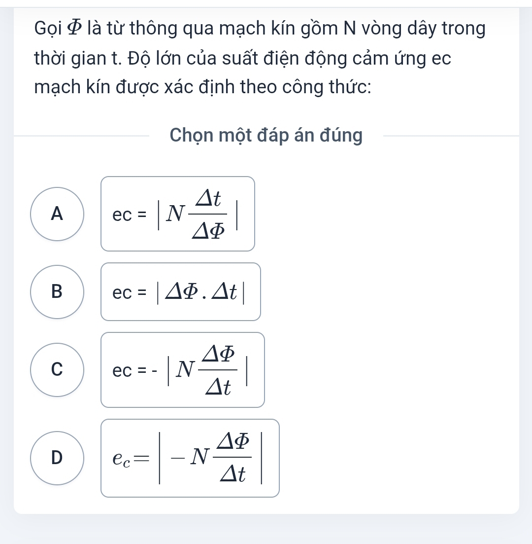 Gọi Φ là từ thông qua mạch kín gồm N vòng dây trong
thời gian t. Độ lớn của suất điện động cảm ứng ec
mạch kín được xác định theo công thức:
Chọn một đáp án đúng
A ec=|N △ t/△ varPhi  |
B ec=|△ varPhi .△ t|
C ec=-|N △ varPhi /△ t |
D e_c=|-N △ varPhi /△ t |