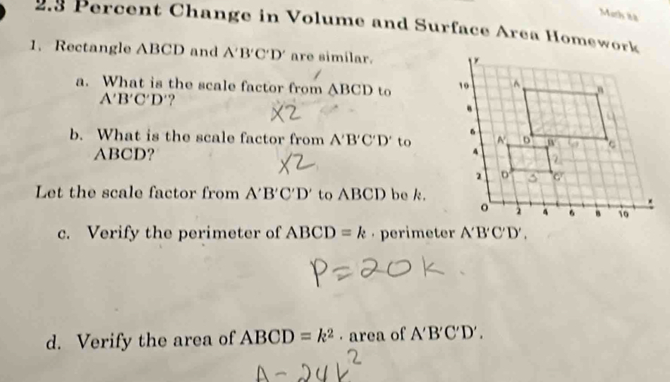 Math 88 
2.3 Percent Change in Volume and Surface Area Homework 
1. Rectangle ABCD and A'B'C'D' are similar. 
a. What is the scale factor from △ BCD to
A'B'C'D' ? 
b. What is the scale factor from A'B'C'D' to
ABCD? 
Let the scale factor from A'B'C'D' to ABCD be k. 
c. Verify the perimeter of ABCD=k perimeter A'B'C'D'. 
d. Verify the area of ABCD=k^2 · area of A'B'C'D'.