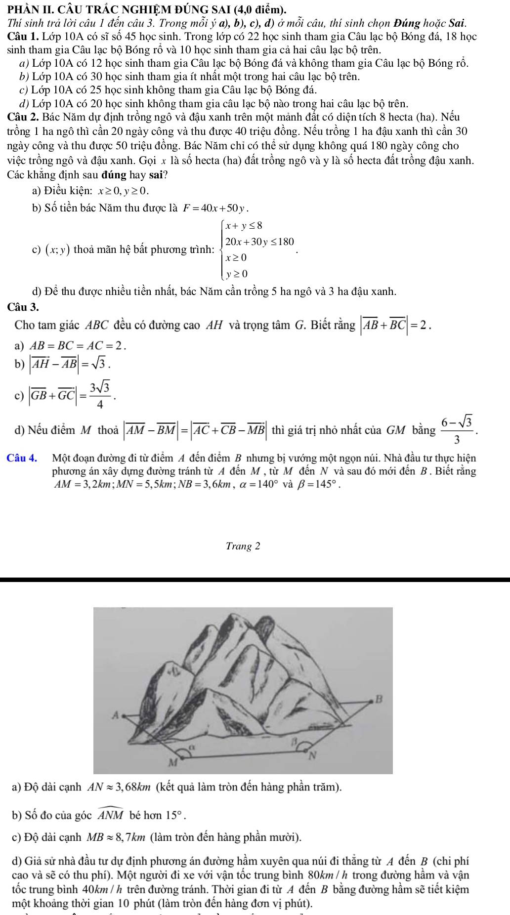 PHÀN II. CÂU TRẢC NGHIỆM ĐÚNG SAI (4,0 điểm).
Thí sinh trả lời câu 1 đến câu 3. Trong mỗi ý a), b), c), d) ở mỗi câu, thí sinh chọn Đúng hoặc Sai.
Câu 1. Lớp 10A có sĩ số 45 học sinh. Trong lớp có 22 học sinh tham gia Câu lạc bộ Bóng đá, 18 học
sinh tham gia Câu lạc bộ Bóng rồ và 10 học sinh tham gia cả hai câu lạc bộ trên.
a) Lớp 10A có 12 học sinh tham gia Câu lạc bộ Bóng đá và không tham gia Câu lạc bộ Bóng rồ.
b) Lớp 10A có 30 học sinh tham gia ít nhất một trong hai câu lạc bộ trên.
c) Lớp 10A có 25 học sinh không tham gia Câu lạc bộ Bóng đá.
d) Lớp 10A có 20 học sinh không tham gia câu lạc bộ nào trong hai câu lạc bộ trên.
Câu 2. Bác Năm dự định trồng ngô và đậu xanh trên một mảnh đất có diện tích 8 hecta (ha). Nếu
trồng 1 ha ngô thì cần 20 ngày công và thu được 40 triệu đồng. Nếu trồng 1 ha đậu xanh thì cần 30
ngày công và thu được 50 triệu đồng. Bác Năm chỉ có thể sử dụng không quá 180 ngày công cho
việc trồng ngô và đậu xanh. Gọi x là số hecta (ha) đất trồng ngô và y là số hecta đất trồng đậu xanh.
Các khăng định sau đúng hay sai?
a) Điều kiện: x≥ 0,y≥ 0.
b) Số tiền bác Năm thu được là F=40x+50y.
c) (x;y) thoả mãn hệ bất phương trình: beginarrayl x+y≤ 8 20x+30y≤ 180, x≥ 0 y≥ 0endarray.
d) Để thu được nhiều tiền nhất, bác Năm cần trồng 5 ha ngô và 3 ha đậu xanh.
Câu 3.
Cho tam giác ABC đều có đường cao AH và trọng tâm G. Biết rằng |overline AB+overline BC|=2.
a) AB=BC=AC=2.
b) |vector AH-vector AB|=sqrt(3).
c) |overline GB+overline GC|= 3sqrt(3)/4 .
d) Nếu điểm M thoả |overline AM-overline BM|=|overline AC+overline CB-overline MB| thì giá trị nhỏ nhất của GM bằng  (6-sqrt(3))/3 .
Câu 4. Một đoạn đường đi từ điểm A đến điểm B nhưng bị vướng một ngọn núi. Nhà đầu tư thực hiện
phương án xây dựng đường tránh từ A đến M , từ M đến N và sau đó mới đến B . Biết rằng
AM=3,2km;MN=5, ,5km; NB=3 ,6km , alpha =140° và beta =145°.
Trang 2
a) Độ dài cạnh ANapprox 3 ,68km (kết quả làm tròn đến hàng phần trăm).
b) Số đo của góc widehat ANM bé hơn 15°.
c) Độ dài cạnh MBapprox 8,7km (làm tròn đến hàng phần mười).
d) Giả sử nhà đầu tư dự định phương án đường hầm xuyên qua núi đi thẳng từ A đến B (chi phí
cao và sẽ có thu phí). Một người đi xe với vận tốc trung bình 80km / h trong đường hầm và vận
tốc trung bình 40km / h trên đường tránh. Thời gian đi từ A đến B bằng đường hầm sẽ tiết kiệm
một khoảng thời gian 10 phút (làm tròn đến hàng đơn vị phút).