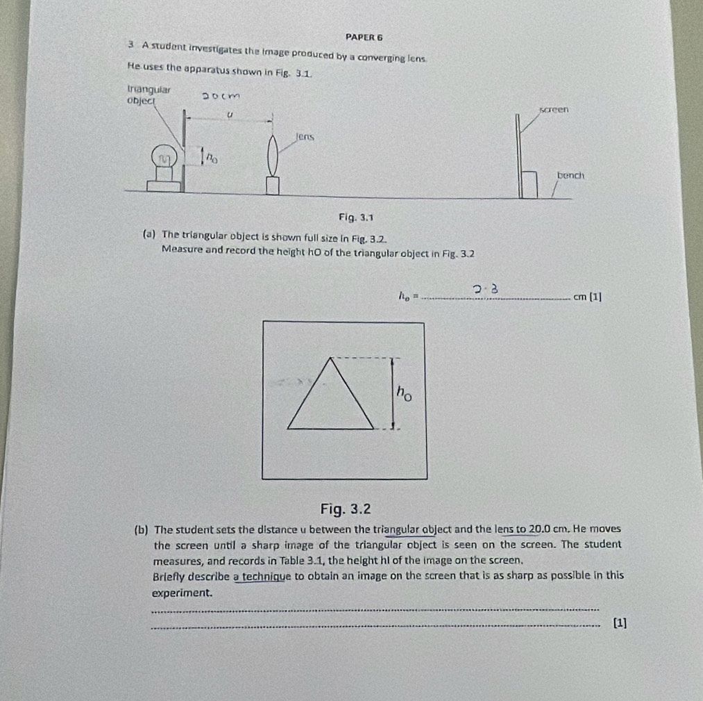 PAPER 6 
3 A student investigates the Image produced by a converging lens 
He uses the apparatus shown in Fig. 3.1. 
(a) The triangular object is shown full size in Fig. 3.2. 
Measure and record the height hO of the triangular object in Fig. 3.2
h_o= _  cm [1] 
Fig. 3.2 
(b) The student sets the distance u between the triangular object and the lens to 20.0 cm. He moves 
the screen until a sharp image of the triangular object is seen on the screen. The student 
measures, and records in Table 3.1, the height hI of the image on the screen. 
Briefly describe a technique to obtain an image on the screen that is as sharp as possible in this 
experiment. 
_ 
_[1]