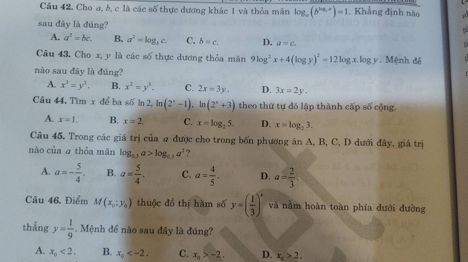 Cho a, b, c là các số thực dương khác 1 và thỏa mãn log _a(b^(log _c)a)=1. Khẳng định nào
vC
sau đây là đúng?
tu
A. a^2=bc. B. a^2=log _bc. C. b=c. D. a=c.
f1
Câu 43. Cho y l y là các số thực dương thỏa mãn 9log^2x+4(log y)^2=12log x.log y.  Mệnh đề
t
nào sau đây là đúng?
A. x^3=y^2. B. x^2=y^3. C. 2x=3y. D. 3x=2y.
Câu 44. Tìm x để ba số ln 2, ln (2^x-1),ln (2^x+3) theo thứ tự đó lập thành cấp số cộng.
A. x=1. B. x=2. C. x=log _25. D. x=log _23.
Câu 45. Trong các giá trị của a được cho trong bốn phương án A, B, C, D dưới đây, giá trị
nào của ā thỏa mãn log _0,5a>log _0,5a^2 ?
A. a=- 5/4 . B. a= 5/4 . a= 4/5 .
C.
D. a= 2/3 .
Câu 46. Điểm M(x_0;y_0) thuộc đồ thị hàm số y=( 1/3 )^x và nằm hoàn toàn phía dưới đường
thẳng y= 1/9 . Mệnh đề nào sau đây là đúng?
A. x_0<2. B. x_0 C. x_0>-2. D. x_0>2.