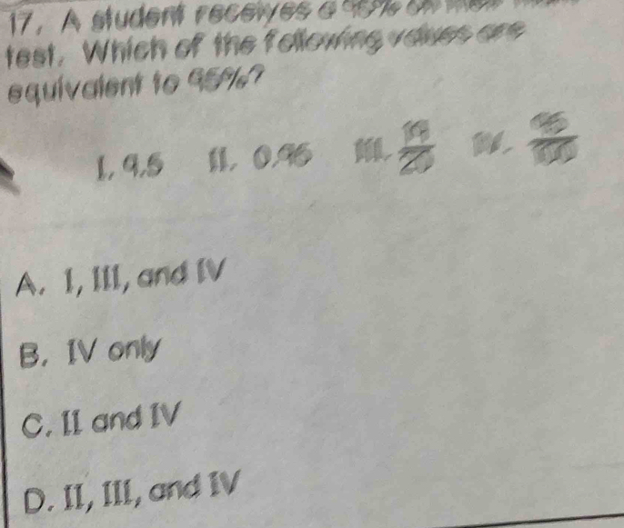 A student recewes a se on me 
test. Which of the following vaves are
equivalent to 95%?
1, 9, 5 1 0.96 ,  19/20   95/100 
A. I, III, and IV
B， IV only
C. II and IV
D. II, III, and IV