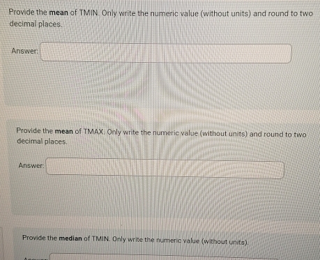 Provide the mean of TMIN. Only write the numeric value (without units) and round to two 
decimal places. 
Answer: □ 
Provide the mean of TMAX. Only write the numeric value (without units) and round to two 
decimal places. 
Answer: □ 
Provide the median of TMIN. Only write the numeric value (without units)