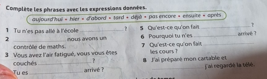 Complète les phrases avec les expressions données. 
aujourd'hui ∘ hier • d’abord • tard • déjà • pas encore • ensuite • après 
? 
? 
1 Tu n'es pas allé à l'école_ 5 Qu'est-ce qu'on fait_ 
_2 
nous avons un 6 Pourquoi tu n’es_ arrivé ? 
contrôle de maths. 7 Qu'est-ce qu’on fait_ 
3 Vous avez l’air fatigué, vous vous êtes les cours ? 
couchés_ 8 J'ai préparé mon cartable et 
? 
Tu es _arrivé ? _j'ai regardé la télé.