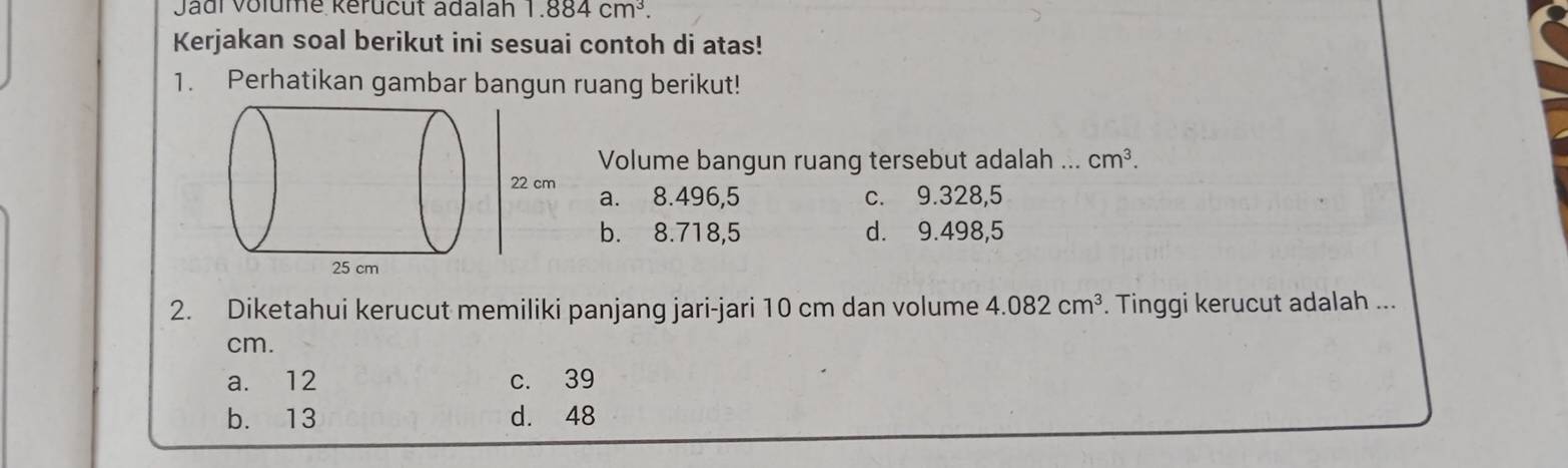 Jadi Volume kérucut adalah 1.884cm^3. 
Kerjakan soal berikut ini sesuai contoh di atas!
1. Perhatikan gambar bangun ruang berikut!
Volume bangun ruang tersebut adalah ... cm^3.
22 cm a. 8.496,5 c. 9.328,5
b. 8.718,5 d. 9.498,5
2. Diketahui kerucut memiliki panjang jari-jari 10 cm dan volume 4.082cm^3. Tinggi kerucut adalah ...
cm.
a. 12 c. 39
b. 13 d. 48