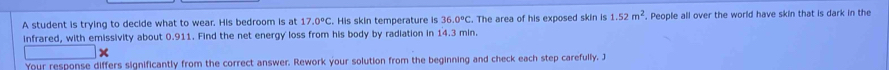 A student is trying to decide what to wear. His bedroom is at 17.0°C. His skin temperature is 36.0°C. The area of his exposed skin is 1.52m^2. People all over the world have skin that is dark in the 
infrared, with emissivity about 0.911. Find the net energy loss from his body by radiation in 14.3 min. 
Your response differs significantly from the correct answer. Rework your solution from the beginning and check each step carefully. J